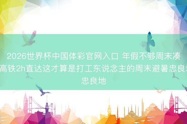 2026世界杯中国体彩官网入口 年假不够周末凑! 高铁2h直达这才算是打工东说念主的周末避暑忠良地