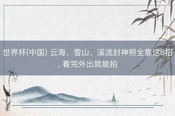 世界杯(中国) 云海、雪山、溪流封神照全靠这6招, 看完外出就能拍