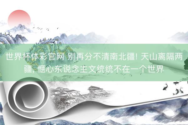 世界杯体彩官网 别再分不清南北疆! 天山离隔两疆, 惬心东说念主文统统不在一个世界