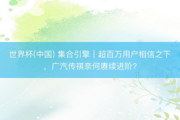 世界杯(中国) 集合引擎｜超百万用户相信之下，广汽传祺奈何赓续进阶?